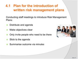4.1 Plan for the introduction of
written risk management plans
Conducting staff meetings to introduce Risk Management
Plans:
 Distribute and agenda
 Make objectives clear
 Only invite people who need to be there
 Stick to the agenda
 Summarise outcome via minutes
Slide 47
 
