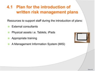 Resources to support staff during the introduction of plans:
 External consultants
 Physical assets i.e. Tablets, iPads
 Appropriate training
 A Management Information System (MIS)
Slide 48
4.1 Plan for the introduction of
written risk management plans
 