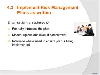 4.2 Implement Risk Management
Plans as written
Ensuring plans are adhered to:
 Formally introduce the plan
 Monitor uptake and level of commitment
 Intervene where need to ensure plan is being
implemented
Slide 49
 