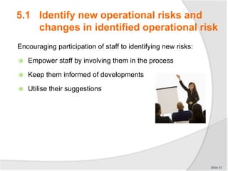 5.1 Identify new operational risks and
changes in identified operational risk
Encouraging participation of staff to identifying new risks:
 Empower staff by involving them in the process
 Keep them informed of developments
 Utilise their suggestions
Slide 51
 