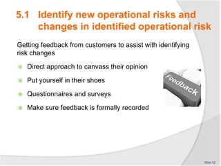Getting feedback from customers to assist with identifying
risk changes
 Direct approach to canvass their opinion
 Put yourself in their shoes
 Questionnaires and surveys
 Make sure feedback is formally recorded
Slide 52
5.1 Identify new operational risks and
changes in identified operational risk
 