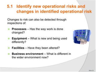 Changes to risk can also be detected through
inspections of:
 Processes – Has the way work is done
changed?
 Equipment – What is new and being used
differently?
 Facilities – Have they been altered?
 Business environment – What is different in
the wider environment now?
Slide 53
5.1 Identify new operational risks and
changes in identified operational risk
 