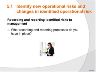 Recording and reporting identified risks to
management
 What recording and reporting processes do you
have in place?
Slide 54
5.1 Identify new operational risks and
changes in identified operational risk
 