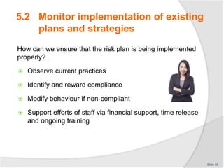 5.2 Monitor implementation of existing
plans and strategies
How can we ensure that the risk plan is being implemented
properly?
 Observe current practices
 Identify and reward compliance
 Modify behaviour if non-compliant
 Support efforts of staff via financial support, time release
and ongoing training
Slide 55
 