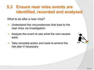 5.3 Ensure near miss events are
identified, recorded and analysed
What to do after a near miss?
 Understand the circumstances that lead to the
near miss via investigation
 Analyse the event to see what the root causes
were
 Take remedial action and seek to amend the
risk plan if necessary
Slide 56
 