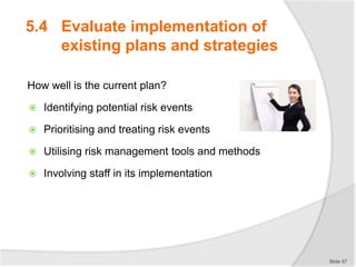 5.4 Evaluate implementation of
existing plans and strategies
How well is the current plan?
 Identifying potential risk events
 Prioritising and treating risk events
 Utilising risk management tools and methods
 Involving staff in its implementation
Slide 57
 