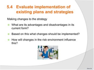 Making changes to the strategy
 What are its advantages and disadvantages in its
current form?
 Based on this what changes should be implemented?
 How will changes in the risk environment influence
this?
Slide 58
5.4 Evaluate implementation of
existing plans and strategies
 