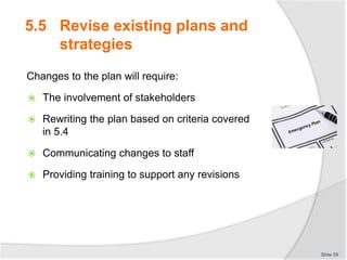 5.5 Revise existing plans and
strategies
Changes to the plan will require:
 The involvement of stakeholders
 Rewriting the plan based on criteria covered
in 5.4
 Communicating changes to staff
 Providing training to support any revisions
Slide 59
 