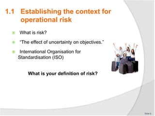  What is risk?
 “The effect of uncertainty on objectives.”
 International Organisation for
Standardisation (ISO)
What is your definition of risk?
Slide 6
1.1 Establishing the context for
operational risk
 