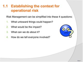 Risk Management can be simplified into these 4 questions:
1. What untoward things could happen?
2. What would be the impact?
3. What can we do about it?
4. How do we tell everyone involved?
Slide 7
1.1 Establishing the context for
operational risk
 