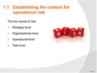 The four levels of risk:
 Strategic level
 Organisational level
 Operational level
 Task level
Slide 8
1.1 Establishing the context for
operational risk
 