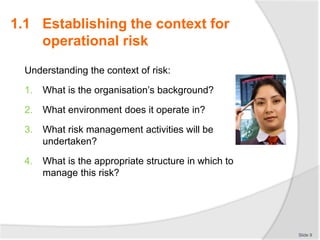 Understanding the context of risk:
1. What is the organisation’s background?
2. What environment does it operate in?
3. What risk management activities will be
undertaken?
4. What is the appropriate structure in which to
manage this risk?
Slide 9
1.1 Establishing the context for
operational risk
 