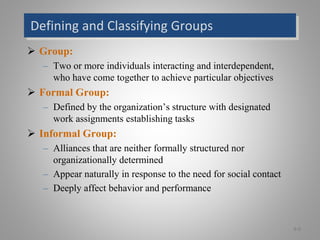 Defining and Classifying Groups
 Group:
– Two or more individuals interacting and interdependent,
who have come together to achieve particular objectives
 Formal Group:
– Defined by the organization’s structure with designated
work assignments establishing tasks
 Informal Group:
– Alliances that are neither formally structured nor
organizationally determined
– Appear naturally in response to the need for social contact
– Deeply affect behavior and performance
9-0
 