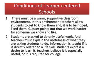 Conditions of Learner-centered
Schools
1. There must be a warm, supportive classroom
environment. In this environment teachers allow
students to get to know them and, it is to be hoped,
liked them. Glasser points out that we work harder
for someone we know and like.
2. Students are asked to do only useful work. And
teachers must explain the usefulness of what they
are asking students to do. Information is taught if it
is directly related to a life skill, students express a
desire to learn it, teachers believe it is especially
useful, or it is required for college.
 