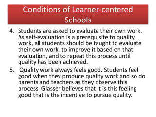 Conditions of Learner-centered
Schools
4. Students are asked to evaluate their own work.
As self-evaluation is a prerequisite to quality
work, all students should be taught to evaluate
their own work, to improve it based on that
evaluation, and to repeat this process until
quality has been achieved.
5. Quality work always feels good. Students feel
good when they produce quality work and so do
parents and teachers as they observe this
process. Glasser believes that it is this feeling
good that is the incentive to pursue quality.
 