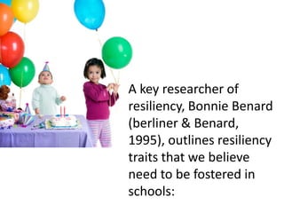 A key researcher of
resiliency, Bonnie Benard
(berliner & Benard,
1995), outlines resiliency
traits that we believe
need to be fostered in
schools:
 