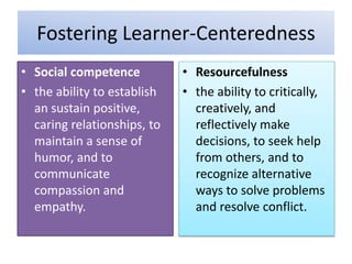 Fostering Learner-Centeredness
• Social competence
• the ability to establish
an sustain positive,
caring relationships, to
maintain a sense of
humor, and to
communicate
compassion and
empathy.
• Resourcefulness
• the ability to critically,
creatively, and
reflectively make
decisions, to seek help
from others, and to
recognize alternative
ways to solve problems
and resolve conflict.
 