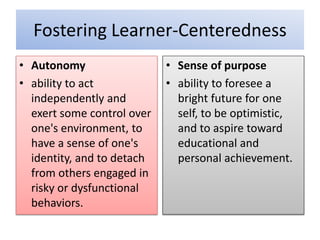 Fostering Learner-Centeredness
• Autonomy
• ability to act
independently and
exert some control over
one's environment, to
have a sense of one's
identity, and to detach
from others engaged in
risky or dysfunctional
behaviors.
• Sense of purpose
• ability to foresee a
bright future for one
self, to be optimistic,
and to aspire toward
educational and
personal achievement.
 