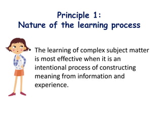 Principle 1:
Nature of the learning process
• The learning of complex subject matter
is most effective when it is an
intentional process of constructing
meaning from information and
experience.
 