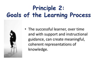 Principle 2:
Goals of the Learning Process
• The successful learner, over time
and with support and instructional
guidance, can create meaningful,
coherent representations of
knowledge.
 