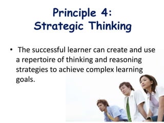 Principle 4:
Strategic Thinking
• The successful learner can create and use
a repertoire of thinking and reasoning
strategies to achieve complex learning
goals.
 