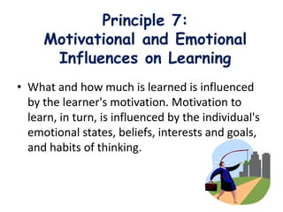 Principle 7:
Motivational and Emotional
Influences on Learning
• What and how much is learned is influenced
by the learner's motivation. Motivation to
learn, in turn, is influenced by the individual's
emotional states, beliefs, interests and goals,
and habits of thinking.
 
