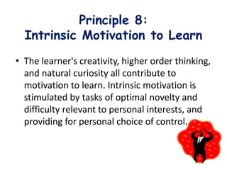Principle 8:
Intrinsic Motivation to Learn
• The learner's creativity, higher order thinking,
and natural curiosity all contribute to
motivation to learn. Intrinsic motivation is
stimulated by tasks of optimal novelty and
difficulty relevant to personal interests, and
providing for personal choice of control.
 