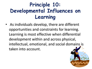 Principle 10:
Developmental Influences on
Learning
• As individuals develop, there are different
opportunities and constraints for learning.
Learning is most effective when differential
development within and across physical,
intellectual, emotional, and social domains is
taken into account.
 