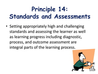 Principle 14:
Standards and Assessments
• Setting appropriately high and challenging
standards and assessing the learner as well
as learning progress including diagnostic,
process, and outcome assessment are
integral parts of the learning process.
 
