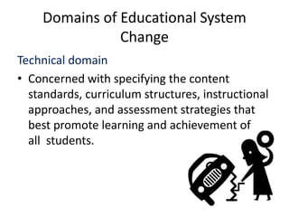 Domains of Educational System
Change
Technical domain
• Concerned with specifying the content
standards, curriculum structures, instructional
approaches, and assessment strategies that
best promote learning and achievement of
all students.
 
