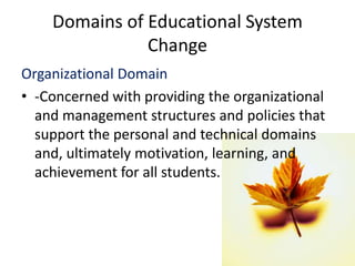 Domains of Educational System
Change
Organizational Domain
• -Concerned with providing the organizational
and management structures and policies that
support the personal and technical domains
and, ultimately motivation, learning, and
achievement for all students.
 