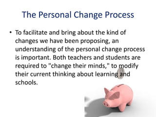 The Personal Change Process
• To facilitate and bring about the kind of
changes we have been proposing, an
understanding of the personal change process
is important. Both teachers and students are
required to "change their minds," to modify
their current thinking about learning and
schools.
 