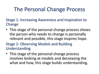 The Personal Change Process
Stage 1: Increasing Awareness and Inspiration to
Change
• This stage of the personal change process shows
the person who needs to change is personally
relevant and possible, this stage inspires hope.
Stage 2: Observing Models and Building
Understanding
• This stage of the personal change process
involves looking at models and decreasing the
what and how, this stage builds understanding.
 
