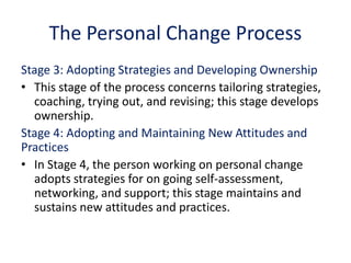 The Personal Change Process
Stage 3: Adopting Strategies and Developing Ownership
• This stage of the process concerns tailoring strategies,
coaching, trying out, and revising; this stage develops
ownership.
Stage 4: Adopting and Maintaining New Attitudes and
Practices
• In Stage 4, the person working on personal change
adopts strategies for on going self-assessment,
networking, and support; this stage maintains and
sustains new attitudes and practices.
 