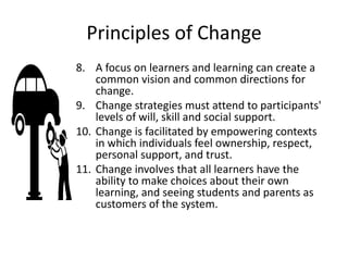 Principles of Change
8. A focus on learners and learning can create a
common vision and common directions for
change.
9. Change strategies must attend to participants'
levels of will, skill and social support.
10. Change is facilitated by empowering contexts
in which individuals feel ownership, respect,
personal support, and trust.
11. Change involves that all learners have the
ability to make choices about their own
learning, and seeing students and parents as
customers of the system.
 