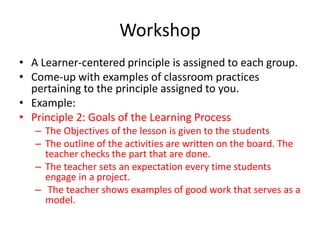Workshop
• A Learner-centered principle is assigned to each group.
• Come-up with examples of classroom practices
pertaining to the principle assigned to you.
• Example:
• Principle 2: Goals of the Learning Process
– The Objectives of the lesson is given to the students
– The outline of the activities are written on the board. The
teacher checks the part that are done.
– The teacher sets an expectation every time students
engage in a project.
– The teacher shows examples of good work that serves as a
model.
 