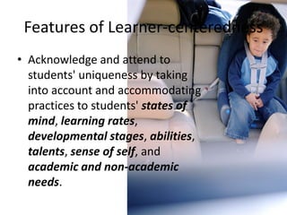 Features of Learner-centeredness
• Acknowledge and attend to
students' uniqueness by taking
into account and accommodating
practices to students' states of
mind, learning rates,
developmental stages, abilities,
talents, sense of self, and
academic and non-academic
needs.
 