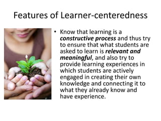Features of Learner-centeredness
• Know that learning is a
constructive process and thus try
to ensure that what students are
asked to learn is relevant and
meaningful, and also try to
provide learning experiences in
which students are actively
engaged in creating their own
knowledge and connecting it to
what they already know and
have experience.
 