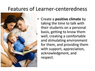 Features of Learner-centeredness
• Create a positive climate by
taking the time to talk with
their students on a personal
basis, getting to know them
well, creating a comfortable
and stimulating environment
for them, and providing them
with support, appreciation,
acknowledgment, and
respect.
 