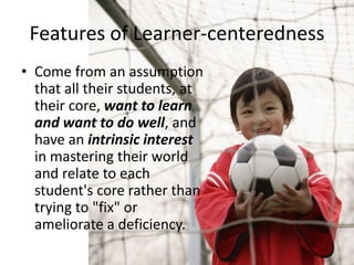 Features of Learner-centeredness
• Come from an assumption
that all their students, at
their core, want to learn
and want to do well, and
have an intrinsic interest
in mastering their world
and relate to each
student's core rather than
trying to "fix" or
ameliorate a deficiency.
 