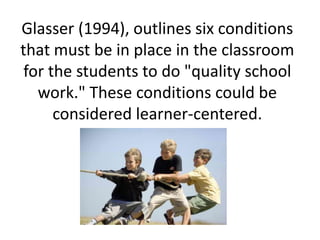 Glasser (1994), outlines six conditions
that must be in place in the classroom
for the students to do "quality school
work." These conditions could be
considered learner-centered.
 