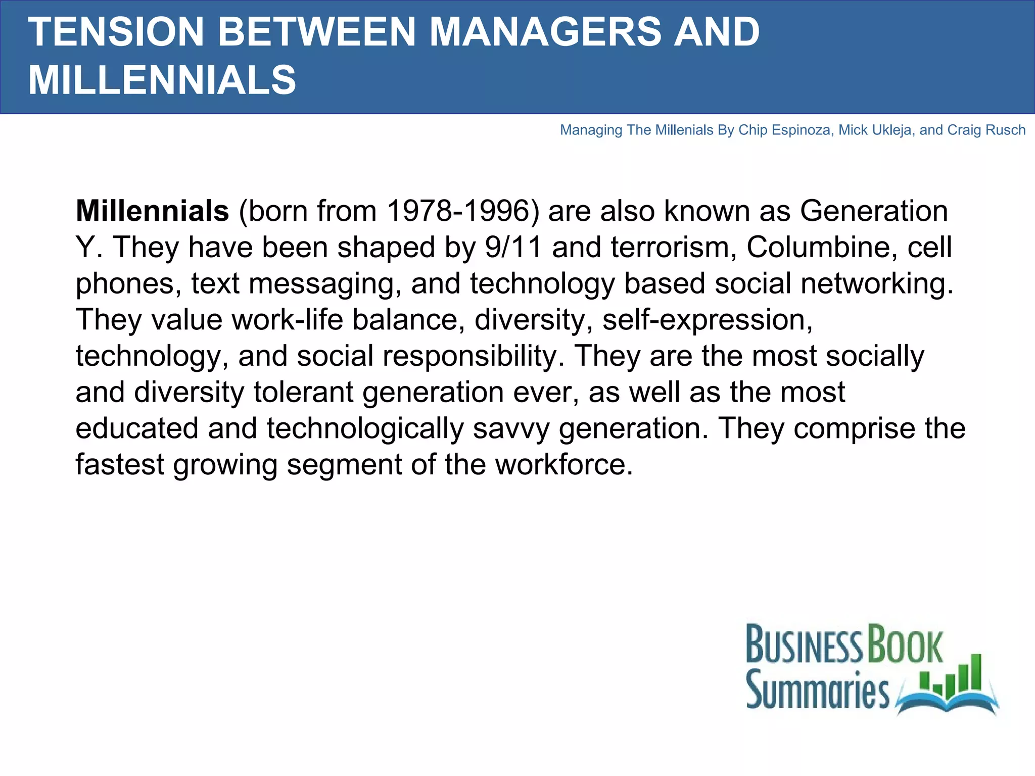 TENSION BETWEEN MANAGERS AND MILLENNIALS Millennials  (born from 1978-1996) are also known as Generation Y. They have been shaped by 9/11 and terrorism, Columbine, cell phones, text messaging, and technology based social networking. They value work-life balance, diversity, self-expression, technology, and social responsibility. They are the most socially and diversity tolerant generation ever, as well as the most educated and technologically savvy generation. They comprise the fastest growing segment of the workforce.  