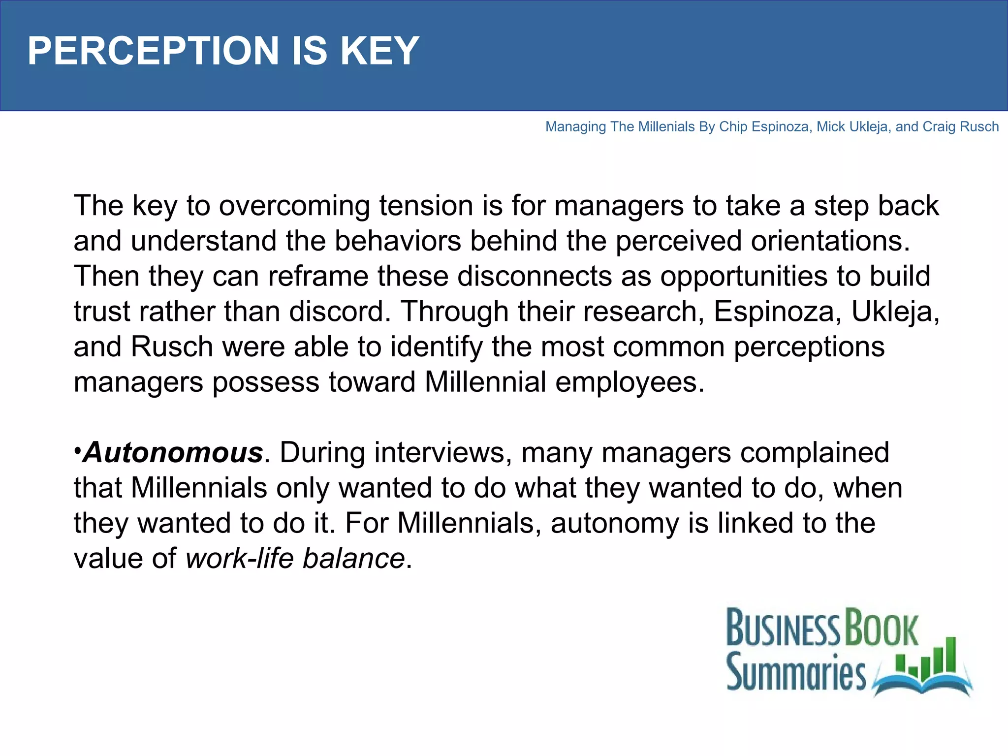 PERCEPTION IS KEY The key to overcoming tension is for managers to take a step back and understand the behaviors behind the perceived orientations. Then they can reframe these disconnects as opportunities to build trust rather than discord. Through their research, Espinoza, Ukleja, and Rusch were able to identify the most common perceptions managers possess toward Millennial employees.  Autonomous . During interviews, many managers complained that Millennials only wanted to do what they wanted to do, when they wanted to do it. For Millennials, autonomy is linked to the value of  work-life balance . 