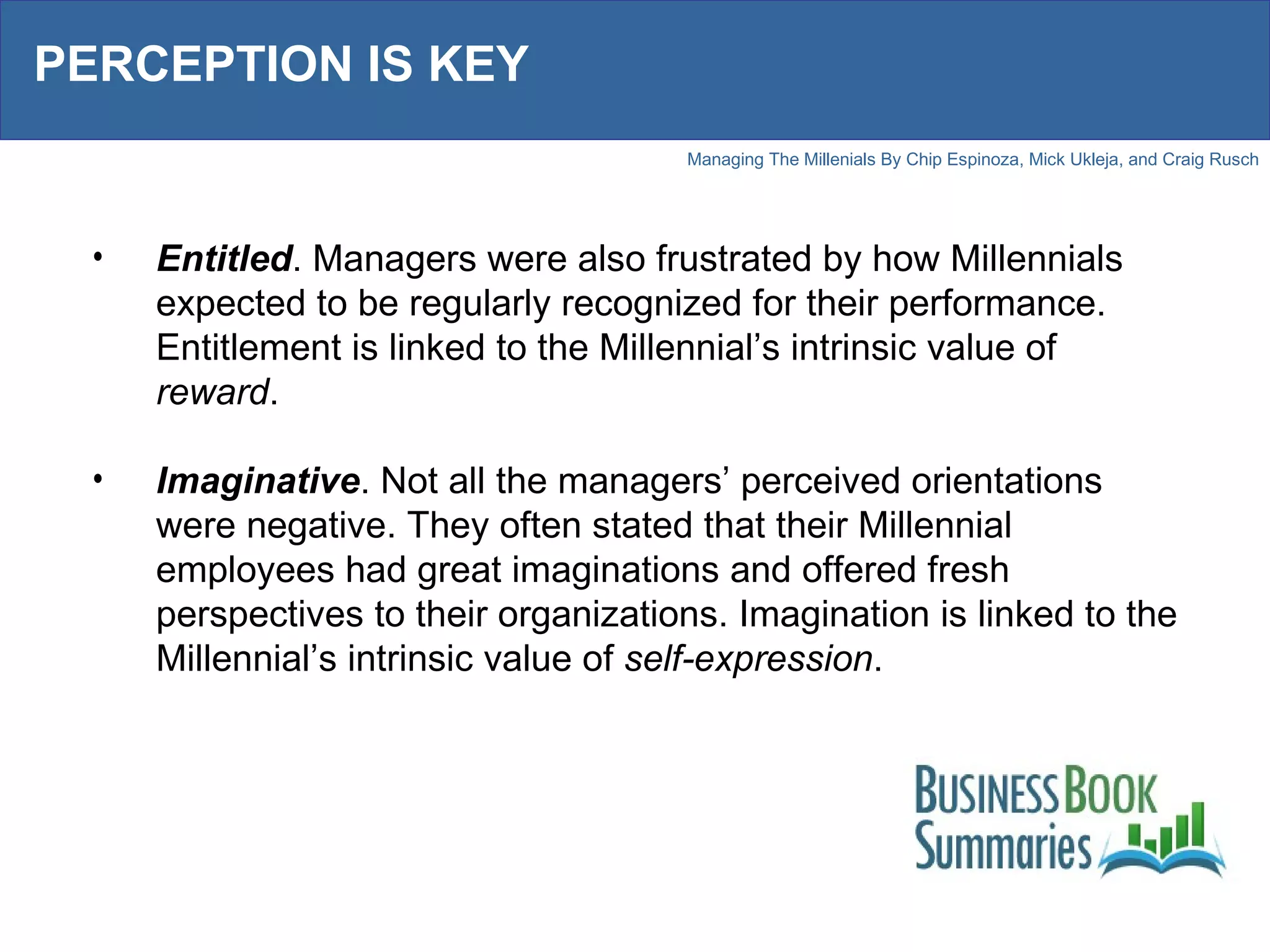 PERCEPTION IS KEY Entitled . Managers were also frustrated by how Millennials expected to be regularly recognized for their performance. Entitlement is linked to the Millennial’s intrinsic value of  reward . Imaginative . Not all the managers’ perceived orientations were negative. They often stated that their Millennial employees had great imaginations and offered fresh perspectives to their organizations. Imagination is linked to the Millennial’s intrinsic value of  self-expression . 