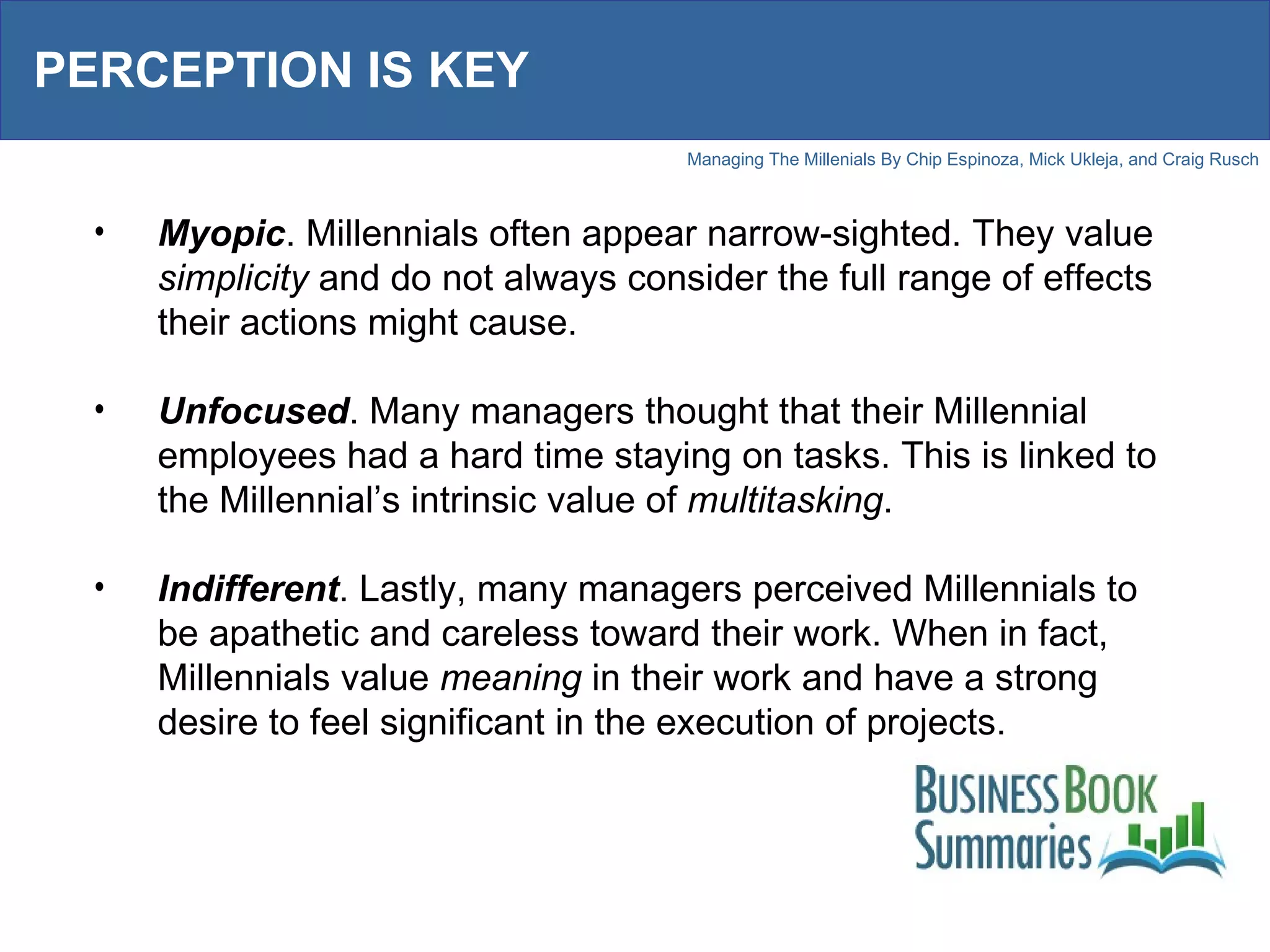 PERCEPTION IS KEY Myopic . Millennials often appear narrow-sighted. They value  simplicity  and do not always consider the full range of effects their actions might cause. Unfocused . Many managers thought that their Millennial employees had a hard time staying on tasks. This is linked to the Millennial’s intrinsic value of  multitasking .  Indifferent . Lastly, many managers perceived Millennials to be apathetic and careless toward their work. When in fact, Millennials value  meaning  in their work and have a strong desire to feel significant in the execution of projects.  