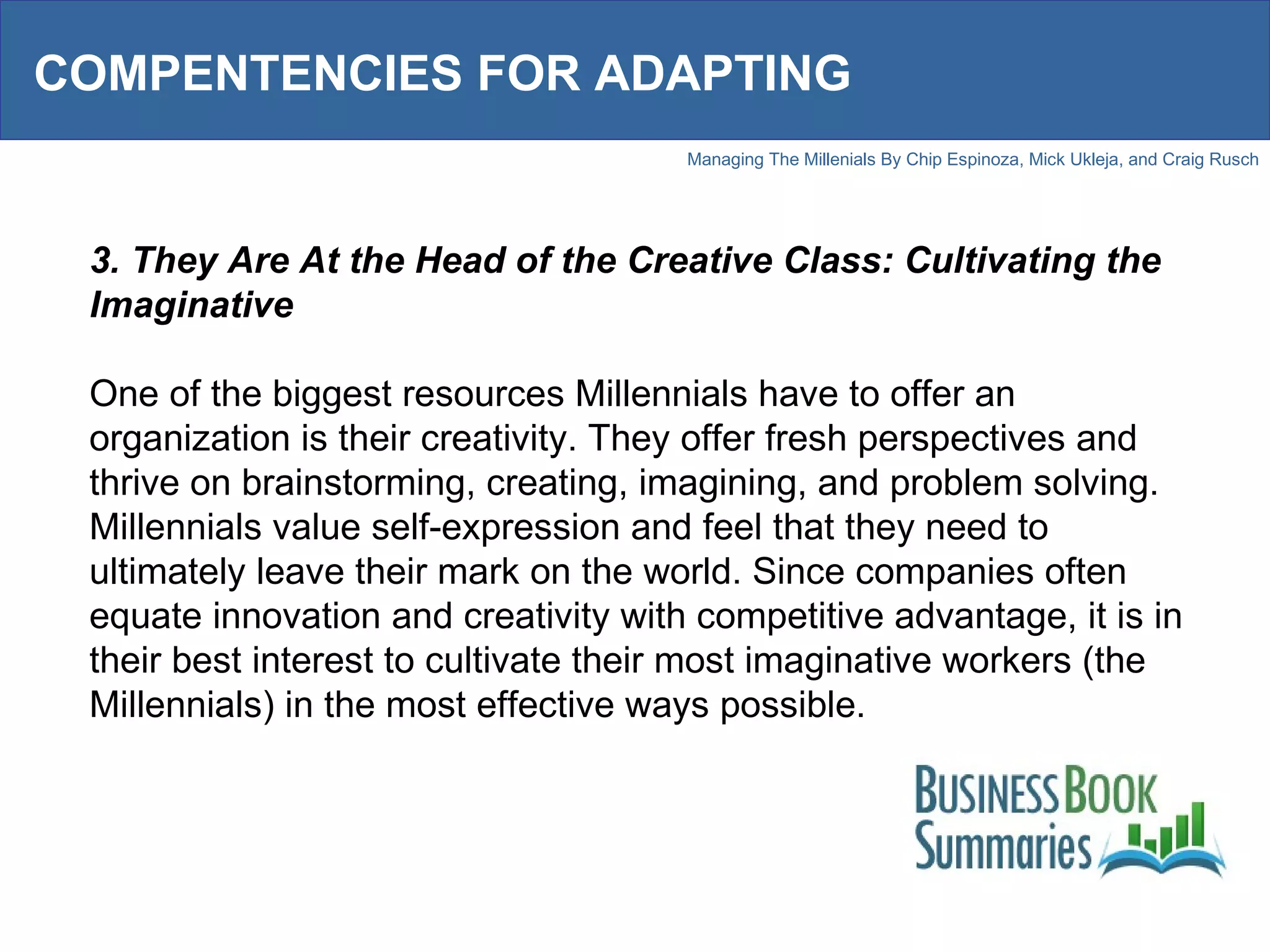 COMPENTENCIES FOR ADAPTING 3. They Are At the Head of the Creative Class: Cultivating the Imaginative One of the biggest resources Millennials have to offer an organization is their creativity. They offer fresh perspectives and thrive on brainstorming, creating, imagining, and problem solving. Millennials value self-expression and feel that they need to ultimately leave their mark on the world. Since companies often equate innovation and creativity with competitive advantage, it is in their best interest to cultivate their most imaginative workers (the Millennials) in the most effective ways possible.  
