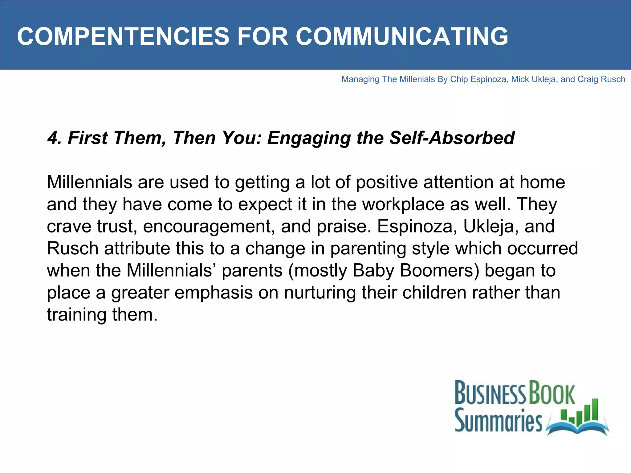 COMPENTENCIES FOR COMMUNICATING 4. First Them, Then You: Engaging the Self-Absorbed Millennials are used to getting a lot of positive attention at home and they have come to expect it in the workplace as well. They crave trust, encouragement, and praise. Espinoza, Ukleja, and Rusch attribute this to a change in parenting style which occurred when the Millennials’ parents (mostly Baby Boomers) began to place a greater emphasis on nurturing their children rather than training them.  