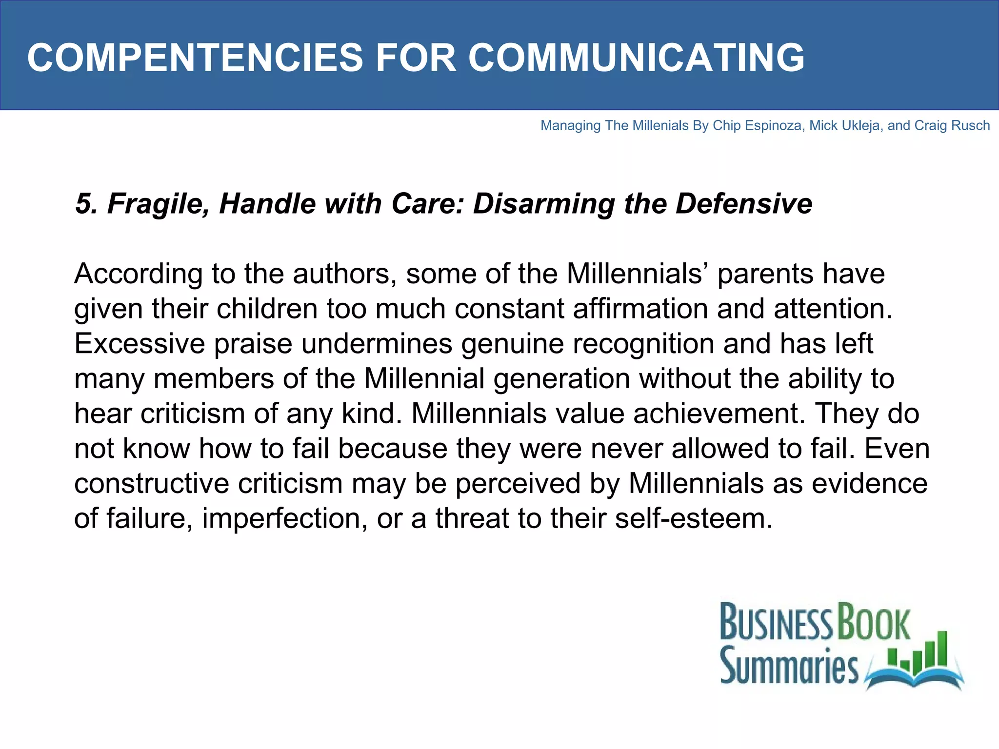 COMPENTENCIES FOR COMMUNICATING 5. Fragile, Handle with Care: Disarming the Defensive According to the authors, some of the Millennials’ parents have given their children too much constant affirmation and attention. Excessive praise undermines genuine recognition and has left many members of the Millennial generation without the ability to hear criticism of any kind. Millennials value achievement. They do not know how to fail because they were never allowed to fail. Even constructive criticism may be perceived by Millennials as evidence of failure, imperfection, or a threat to their self-esteem.  