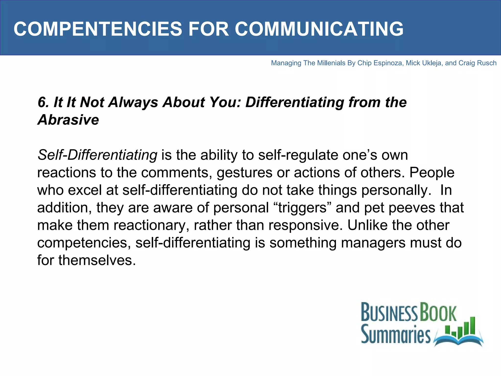 COMPENTENCIES FOR COMMUNICATING 6. It It Not Always About You: Differentiating from the Abrasive Self-Differentiating  is the ability to self-regulate one’s own reactions to the comments, gestures or actions of others. People who excel at self-differentiating do not take things personally.  In addition, they are aware of personal “triggers” and pet peeves that make them reactionary, rather than responsive. Unlike the other competencies, self-differentiating is something managers must do for themselves.  