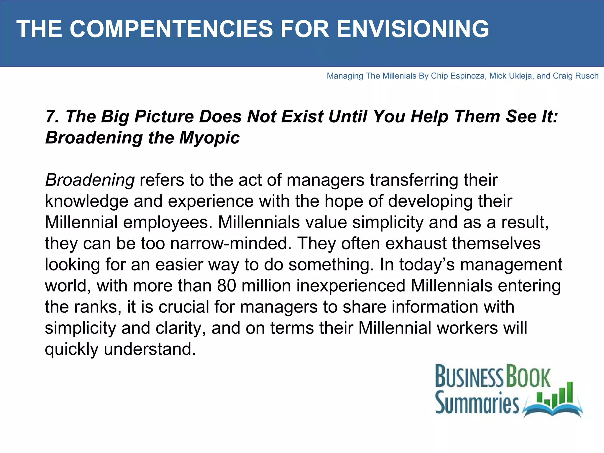 THE COMPENTENCIES FOR ENVISIONING 7. The Big Picture Does Not Exist Until You Help Them See It: Broadening the Myopic Broadening  refers to the act of managers transferring their knowledge and experience with the hope of developing their Millennial employees. Millennials value simplicity and as a result, they can be too narrow-minded. They often exhaust themselves looking for an easier way to do something. In today’s management world, with more than 80 million inexperienced Millennials entering the ranks, it is crucial for managers to share information with simplicity and clarity, and on terms their Millennial workers will quickly understand.  